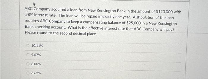 ABC Company acquired a loan from New Kensington Bank in the amount of $120,000 with
a 8% interest rate. The loan will be repaid in exactly one year. A stipulation of the loan
requires ABC Company to keep a compensating balance of $25,000 in a New Kensington
Bank checking account. What is the effective interest rate that ABC Company will pay?
Please round to the second decimal place.
10.11%
9.67%
8.00%
6.62%