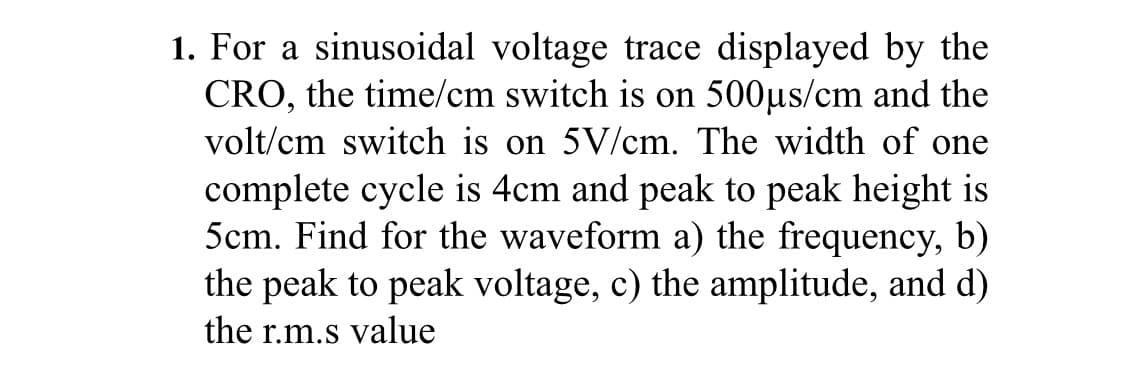 1. For a sinusoidal voltage trace displayed by the
CRO, the time/cm switch is on 500µs/cm and the
volt/cm switch is on 5V/cm. The width of one
complete cycle is 4cm and peak to peak height is
5cm. Find for the waveform a) the frequency, b)
the peak to peak voltage, c) the amplitude, and d)
the r.m.s value
