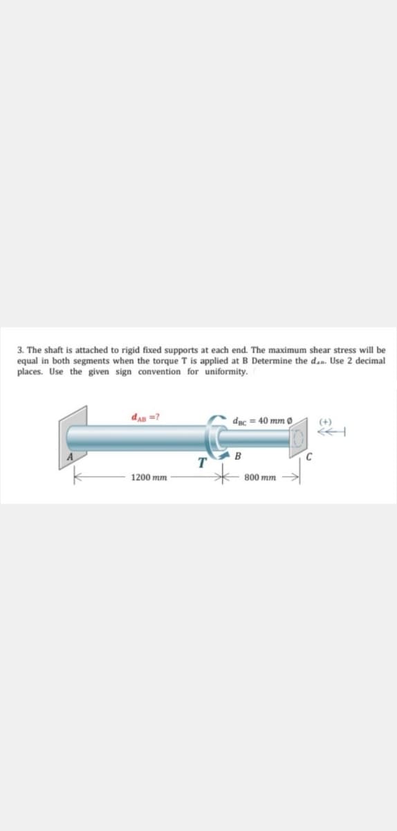 3. The shaft is attached to rigid fixed supports at each end. The maximum shear stress will be
equal in both segments when the torque T is applied at B Determine the d.. Use 2 decimal
places. Use the given sign convention for uniformity.
dAn =?
dac = 40 mm 0
(+)
1200 mm
800 mm
