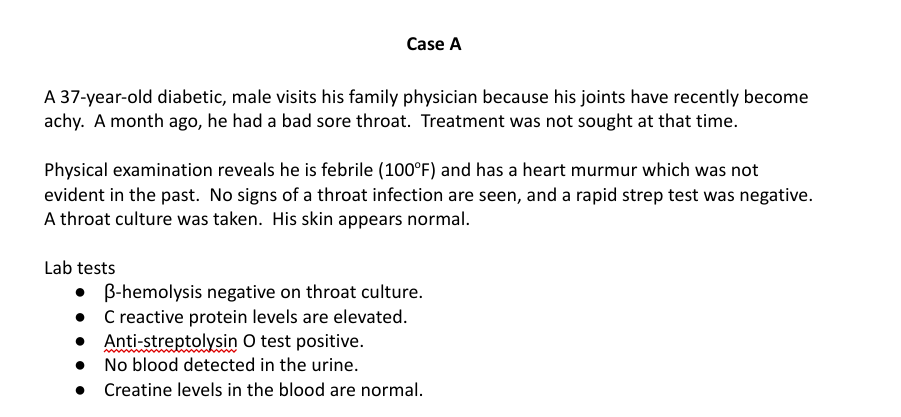 Case A
A 37-year-old diabetic, male visits his family physician because his joints have recently become
achy. A month ago, he had a bad sore throat. Treatment was not sought at that time.
Physical examination reveals he is febrile (100°F) and has a heart murmur which was not
evident in the past. No signs of a throat infection are seen, and a rapid strep test was negative.
A throat culture was taken. His skin appears normal.
Lab tests
• B-hemolysis negative on throat culture.
• C reactive protein levels are elevated.
• Anti-streptolysin O test positive.
●
No blood detected in the urine.
Creatine levels in the blood are normal.