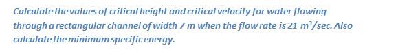 Calculate the values of critical height and critical velocity for water flowing
through a rectangular channel of width 7 m when the flow rate is 21 m?/sec. Also
calculate the minimum specific energy.
