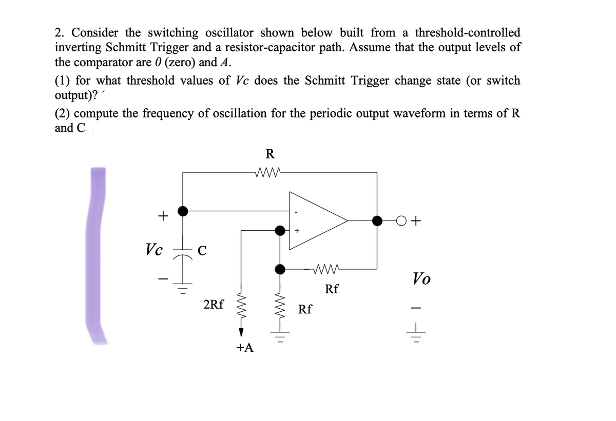 2. Consider the switching oscillator shown below built from a threshold-controlled
inverting Schmitt Trigger and a resistor-capacitor path. Assume that the output levels of
the comparator are 0 (zero) and A.
(1) for what threshold values of Vc does the Schmitt Trigger change state (or switch
output)?
(2) compute the frequency of oscillation for the periodic output waveform in terms of R
and C.
R
+
Vc
C
Vo
Rf
2Rf
Rf
+A
wwf.
