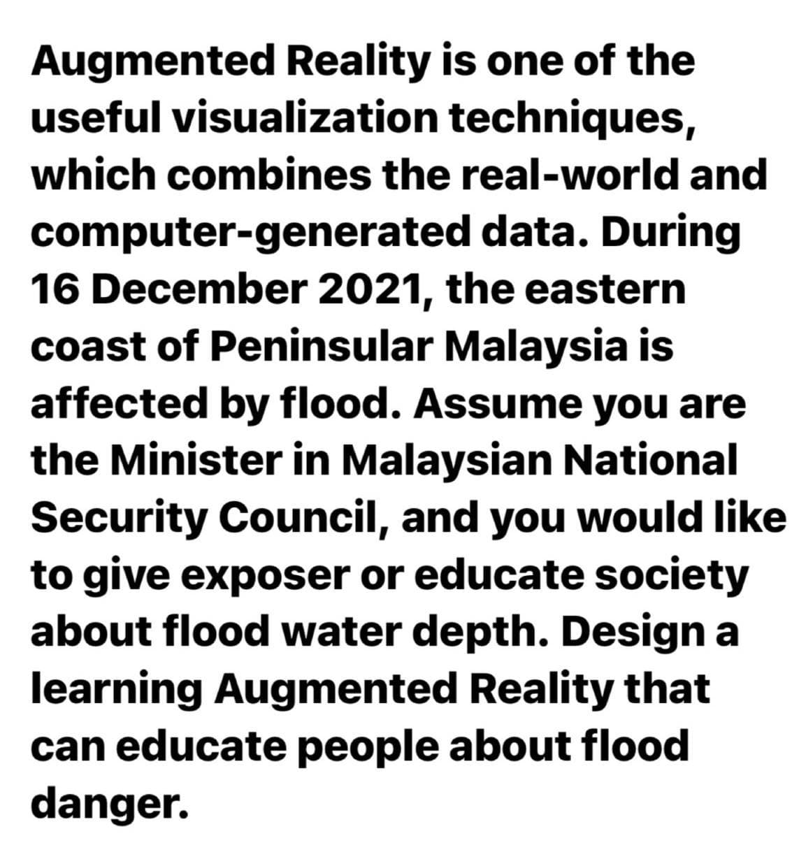 Augmented Reality is one of the
useful visualization techniques,
which combines the real-world and
computer-generated data. During
16 December 2021, the eastern
coast of Peninsular Malaysia is
affected by flood. Assume you are
the Minister in Malaysian National
Security Council, and you would like
to give exposer or educate society
about flood water depth. Design a
learning Augmented Reality that
can educate people about flood
danger.
