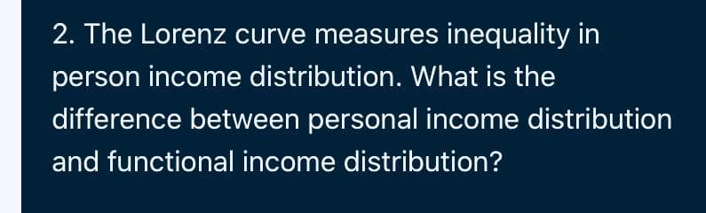 2. The Lorenz curve measures inequality in
person income distribution. What is the
difference between personal income distribution
and functional income distribution?
