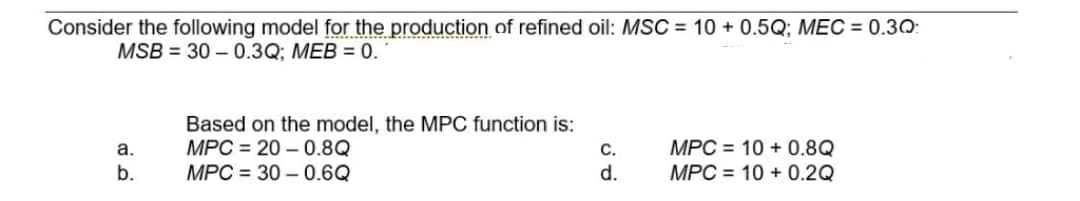 Consider the following model for the production of refined oil: MSC = 10+ 0.5Q; MEC = 0.30:
MSB = 30-0.3Q; MEB = 0.
Based on the model, the MPC function is:
MPC 20-0.8Q
a.
MPC 10+ 0.8Q
MPC 10+ 0.2Q
b.
MPC30-0.6Q
C.
d.