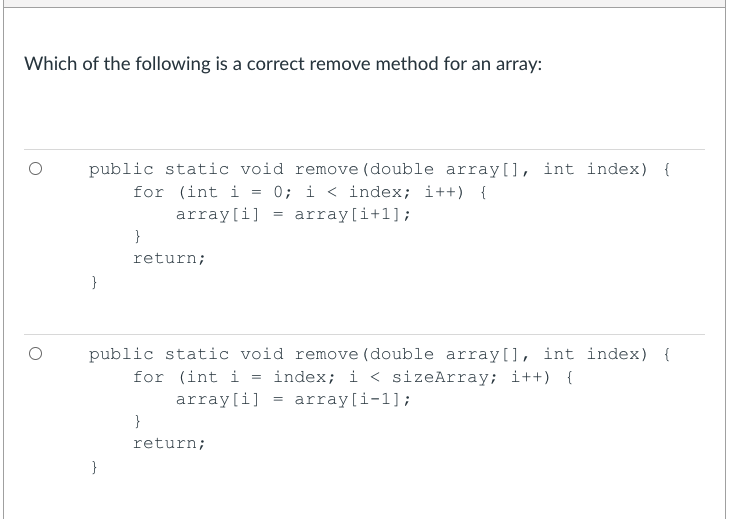Which of the following is a correct remove method for an array:
public static void remove (double array[], int index) {
0; i < index; i++) {
for (int i
array[i]
array[i+1];
}
return;
}
public static void remove (double array[], int index) {
for (int i = index; i < sizeArray; i++) {
array[i] = array[i-1];
}
return;
}
