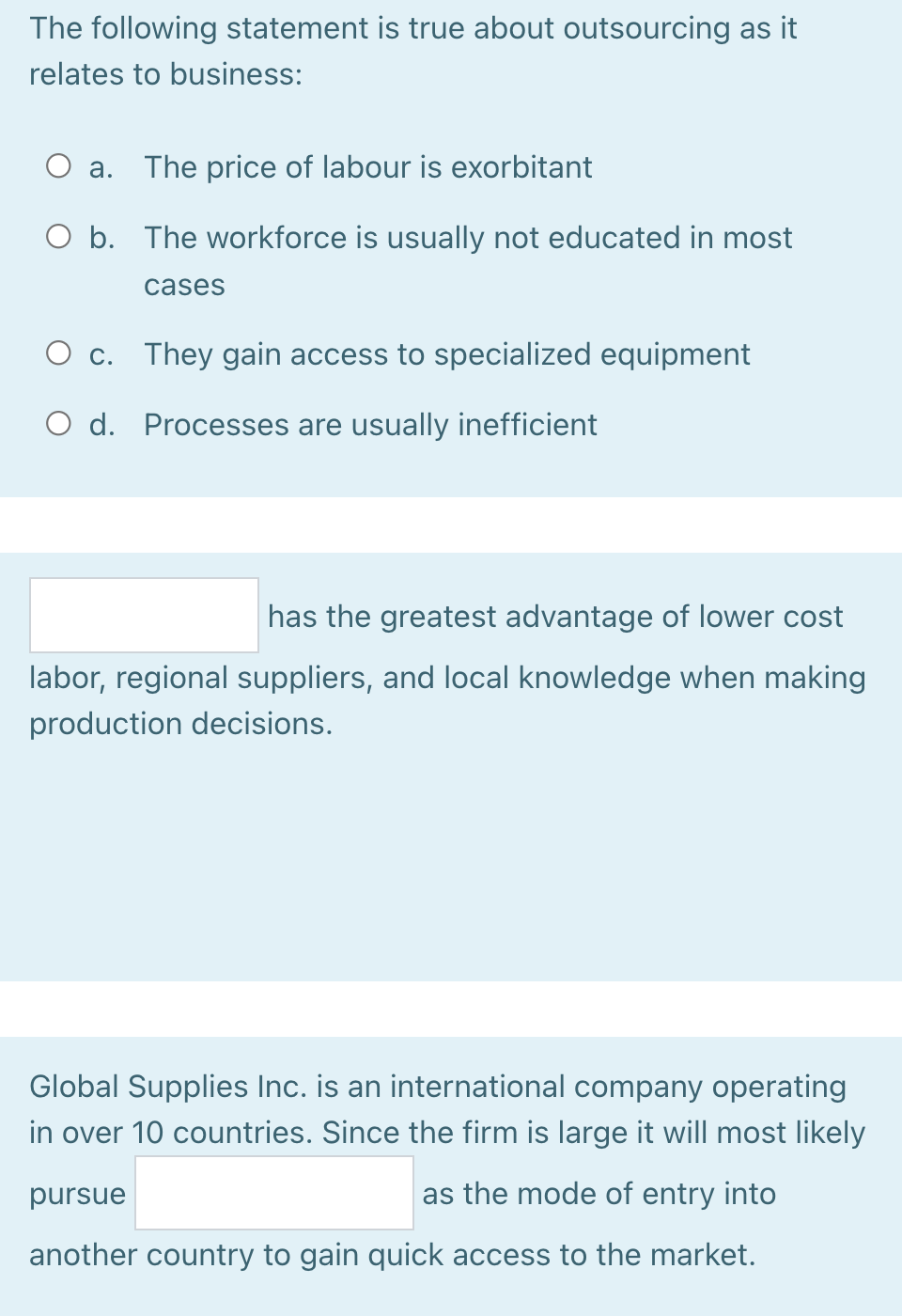 The following statement is true about outsourcing as it
relates to business:
а.
The price of labour is exorbitant
O b. The workforce is usually not educated in most
cases
O c. They gain access to specialized equipment
O d. Processes are usually inefficient
has the greatest advantage of lower cost
labor, regional suppliers, and local knowledge when making
production decisions.
Global Supplies Inc. is an international company operating
in over 10 countries. Since the firm is large it will most likely
pursue
as the mode of entry into
another country to gain quick access to the market.
