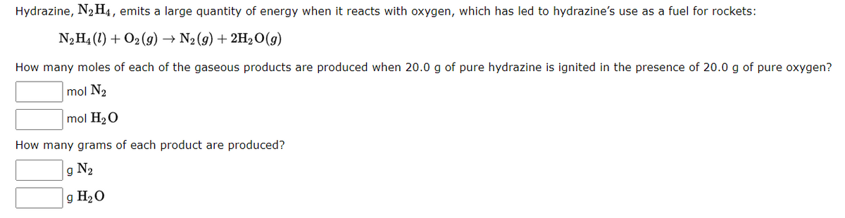 Hydrazine, N₂ H4, emits a large quantity of energy when it reacts with oxygen, which has led to hydrazine's use as a fuel for rockets:
N₂H₁ (1) + O2(g) → N₂(g) + 2H₂O(g)
How many moles of each of the gaseous products are produced when 20.0 g of pure hydrazine is ignited in the presence of 20.0 g of pure oxygen?
mol N₂
mol H₂O
How many grams of each product are produced?
g N₂
g H₂O