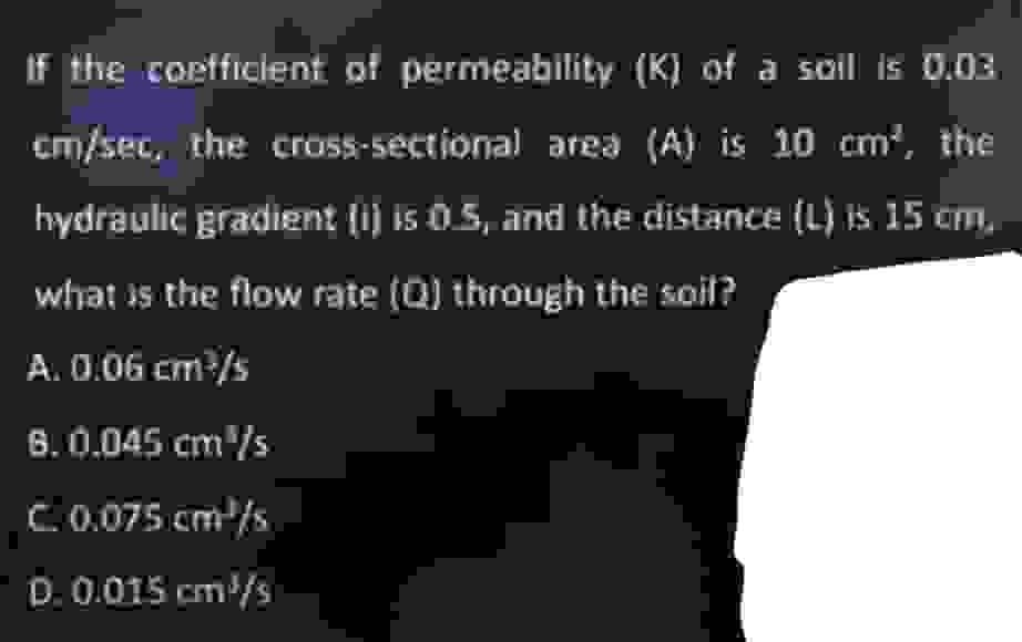 If the coefficient of permeability (K) of a soil is 0.03
cm/sec, the cross-sectional area (A) is 10 cm², the
hydraulic gradient (i) is 0.5, and the distance (L) is 15 cm,
what is the flow rate (Q) through the soil?
A. 0.06 cm³/s
8. 0.045 cm³/s
C. 0.075 cm³/s
D. 0.015 cm³/s