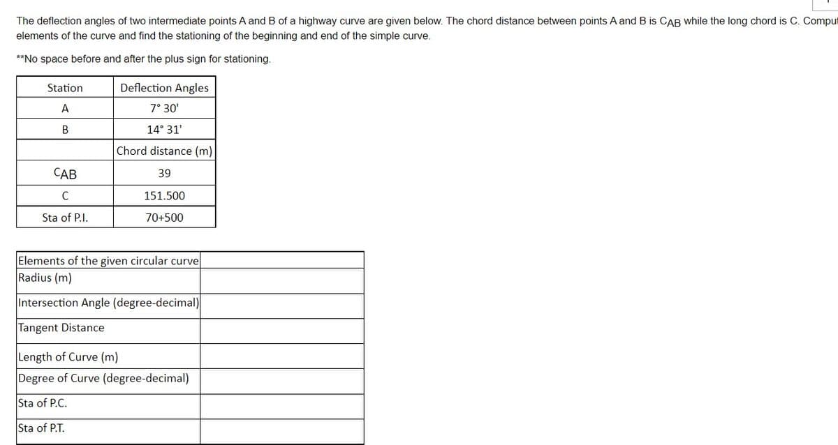 The deflection angles of two intermediate points A and B of a highway curve are given below. The chord distance between points A and B is CAB while the long chord is C. Comput
elements of the curve and find the stationing of the beginning and end of the simple curve.
**No space before and after the plus sign for stationing.
Station
A
B
CAB
с
Sta of P.I.
Deflection Angles
7° 30'
14° 31'
Chord distance (m)
39
151.500
70+500
Elements of the given circular curve
Radius (m)
Intersection Angle (degree-decimal)
Tangent Distance
Length of Curve (m)
Degree of Curve (degree-decimal)
Sta of P.C.
Sta of P.T.