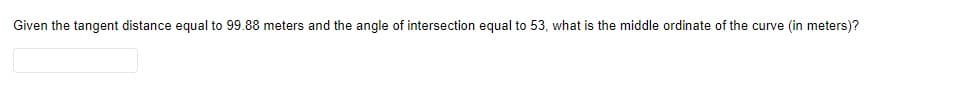 Given the tangent distance equal to 99.88 meters and the angle of intersection equal to 53, what is the middle ordinate of the curve (in meters)?