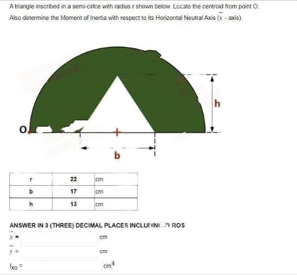 A triangle inscribed in a semi-cirice with radius r shown below. Locate the centroid from point O.
Also determine the Moment of Inertia with respect to its Horizontal Neutral Axis (x-axis).
X =
||
O
Ixo
r
b
h
22
17
13
cm
cm
ANSWER IN 3 (THREE) DECIMAL PLACES INCLUDING FROS
cm
cm
b
cm
cm4
h