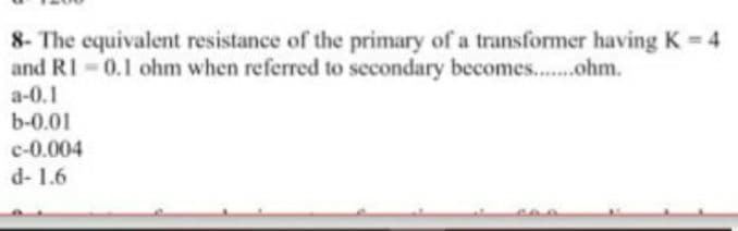 8- The equivalent resistance of the primary of a transformer having K = 4
and RI - 0.1 ohm when referred to secondary becomes..ohm.
a-0.1
b-0.01
c-0.004
d- 1.6
