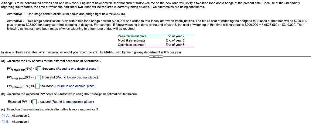 A bridge is to be constructed now as part of a new road. Engineers have determined that current traffic volume on the new road will justify a two-lane road and a bridge at the present time. Because of the uncertainty
regarding future traffic, the time at which the additional two lanes will be required is currently being studied. Two alternatives are being considered.
Alternative 1 - One-stage construction: Build a four lane bridge right now for $454,000.
Alternative 2 - Two-stage construction: Start with a two-lane bridge now for $200,000 and widen to four lanes later when traffic justifies. The future cost of widening the bridge to four-lanes at that time will be $200,000
plus an extra $28,000 for every year that widening is delayed. For example, if future widening
following estimates have been made of when widening to a four-lane bridge will be required:
sdone at the end of year 5, the cost of widening
that time will be equal to $200,000 + 5x($28,000) = $340,000. The
End of year 2
End of year 5
End of year 6
Pessimistic estimate
Most likely estimate
Optimistic estimate
In view of these estimates, which altemative would you recommend? The MARR used by the highway department is 6% per year
(a) Calculate the PW of costs for the different scenarios of Alternative 2
PWpessimistic (6%) = $ thousand (Round to one decimal place.)
PWmost likely (6%) = S thousand (Round to one decimal place.)
iatie(6%) = $ thousand (Round to one decimal place.)
PWoptimistic
(b) Calculate the expected PW costs of Altemative 2 using the "three-point estimation" technique
Expected PW = $ thousand (Round to one decimal place.)
(c) Based on these estimates, which alternative is more economical?
O A. Alternative 2
O B. Alternative 1
