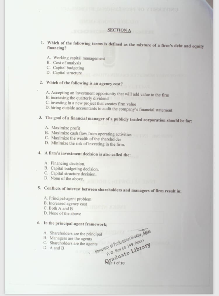 SECTION A
1. Which of the following terms is defined as the mixture of a firm's debt and equity
financing?
A. Working capital management
B. Cost of analysis
C. Capital budgeting
D. Capital structure
2. Which of the following is an agency cost?
A. Accepting an investment opportunity that will add value to the firm
B. increasing the quarterly dividend
C. investing in a new project that creates firm value
D. hiring outside accountants to audit the company's financial statement
3. The goal of a financial manager of a publicly traded corporation should be for:
A. Maximize profit
B. Maximize cash flow from operating activities
C. Maximize the wealth of the shareholder
D. Minimize the risk of investing in the firm.
4. A firm's investment decision is also called the:
A. Financing decision.
B. Capital budgeting decision.
C. Capital structure decision.
D. None of the above.
5. Conflicts of interest between shareholders and managers of firm result in:
A. Principal-agent problem
B. Increased agency cost
C. Both A and B
D. None of the above
6. In the principal-agent framework;
Universiny of Professional Studue, Acera
P. O. Box LG 149, Acc1 a
Graduate Library
Page 1 of 10
A. Shareholders are the principal
B. Managers are the agents
C. Shareholders are the agents
D. A and B
