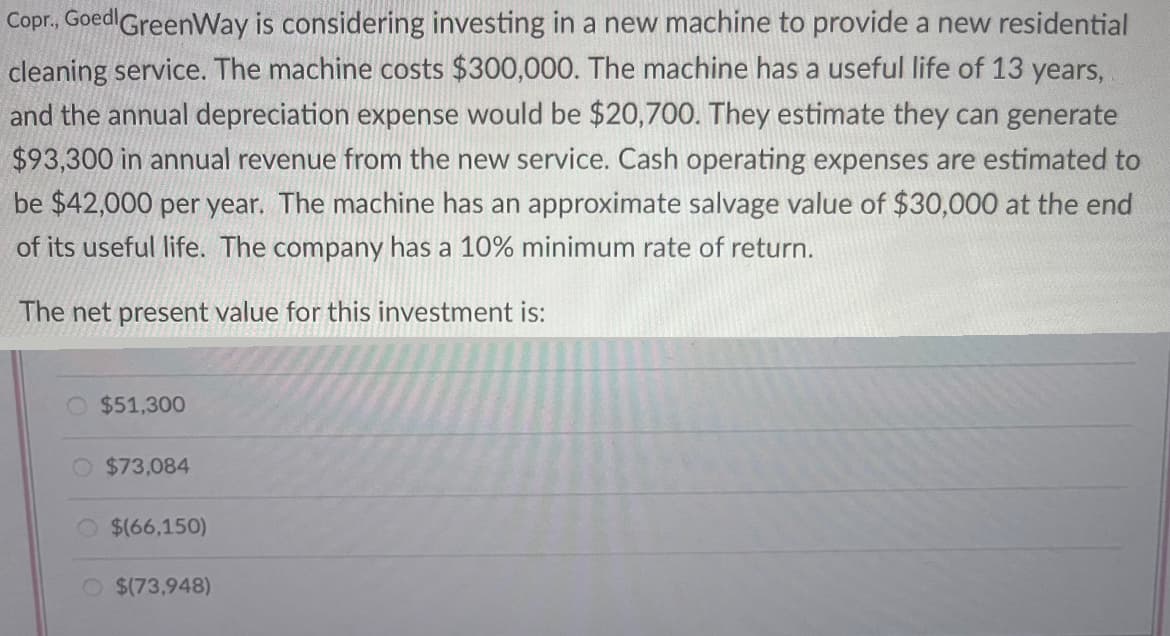 Copr., Goed GreenWay is considering investing in a new machine to provide a new residential
cleaning service. The machine costs $300,000. The machine has a useful life of 13 years,
and the annual depreciation expense would be $20,700. They estimate they can generate
$93,300 in annual revenue from the new service. Cash operating expenses are estimated to
be $42,000 per year. The machine has an approximate salvage value of $30,000 at the end
of its useful life. The company has a 10% minimum rate of return.
The net present value for this investment is:
$51,300
$73,084
$(66,150)
$(73,948)