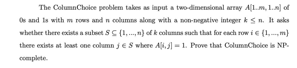 The ColumnChoice problem takes as input a two-dimensional array A[1..m, 1..n] of
Os and 1s with m rows and n columns along with a non-negative integer k < n. It asks
whether there exists a subset SC {1, ..., n} of k columns such that for each row i e {1,..., m}
there exists at least one column j e S where A[i, j] = 1. Prove that ColumnChoice is NP-
complete.
