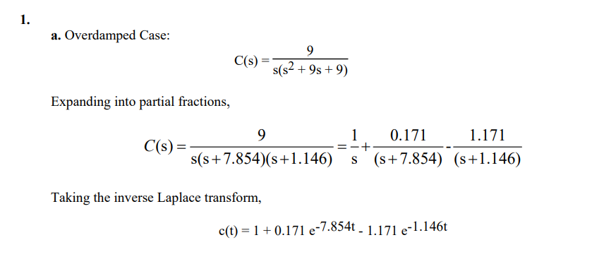 1.
a. Overdamped Case:
9
C(s =
s(s2.
+ 9s + 9)
Expanding into partial fractions,
9
1
0.171
1.171
C(s) =
s(s+7.854)(s+1.146)
s (s+7.854) (s+1.146)
Taking the inverse Laplace transform,
c(t) = 1+ 0.171 e-7.854t - 1.171 e-1.146t
