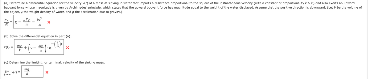 (a) Determine a differential equation for the velocity v(t) of a mass m sinking in water that imparts a resistance proportional to the square of the instantaneous velocity (with a constant of proportionality k > 0) and also exerts an upward
buoyant force whose magnitude is given by Archimedes' principle, which states that the upward buoyant force has magnitude equal to the weight of the water displaced. Assume that the positive direction is downward. (Let V be the volume of
the object, p the weight density of water, and g the acceleration due to gravity.)
dv
pVg
dt
m
m
(b) Solve the differential equation in part (a).
** (v- ) ()
mg
k
mg
V -
v(t)
k
(c) Determine the limiting, or terminal, velocity of the sinking mass.
mg
k
lim v(t) =
