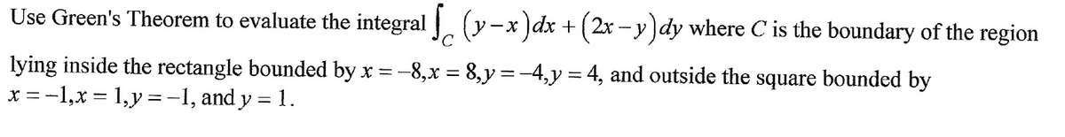 Use Green's Theorem to evaluate the integral [(y-x) dx + (2x − y )dy where C' is the boundary of the region
lying inside the rectangle bounded by x = -8,x = 8,y = −4, y = 4, and outside the square bounded by
x = -1,x= 1, y = -1, and y = 1.