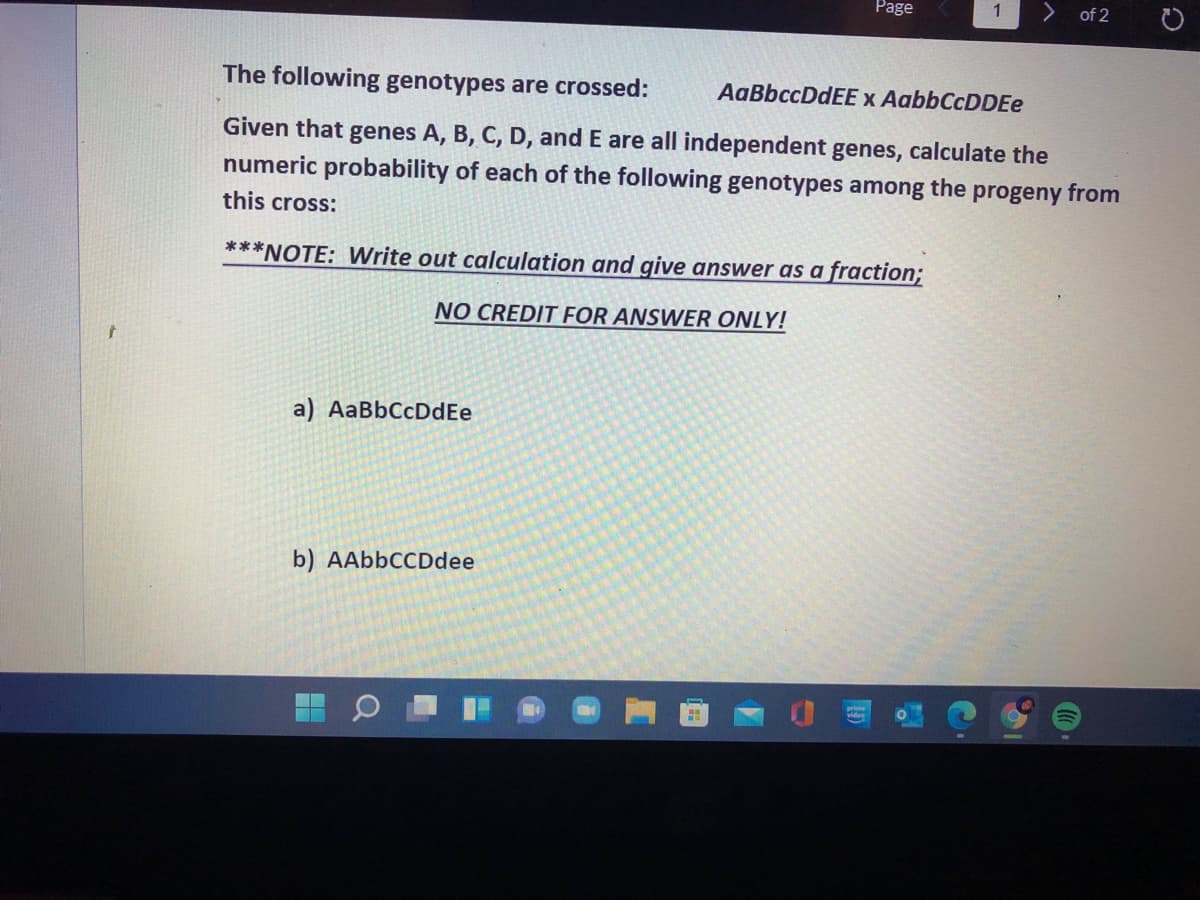 Page
of 2
The following genotypes are crossed:
AaBbccDdEE x AabbCcDDEe
Given that genes A, B, C, D, and E are all independent genes, calculate the
numeric probability of each of the following genotypes among the progeny from
this cross:
***NOTE: Write out calculation and give answer as a fraction;
NO CREDIT FOR ANSWER ONLY!
a) AaBbCcDdEe
b) AAbbCCDdee
