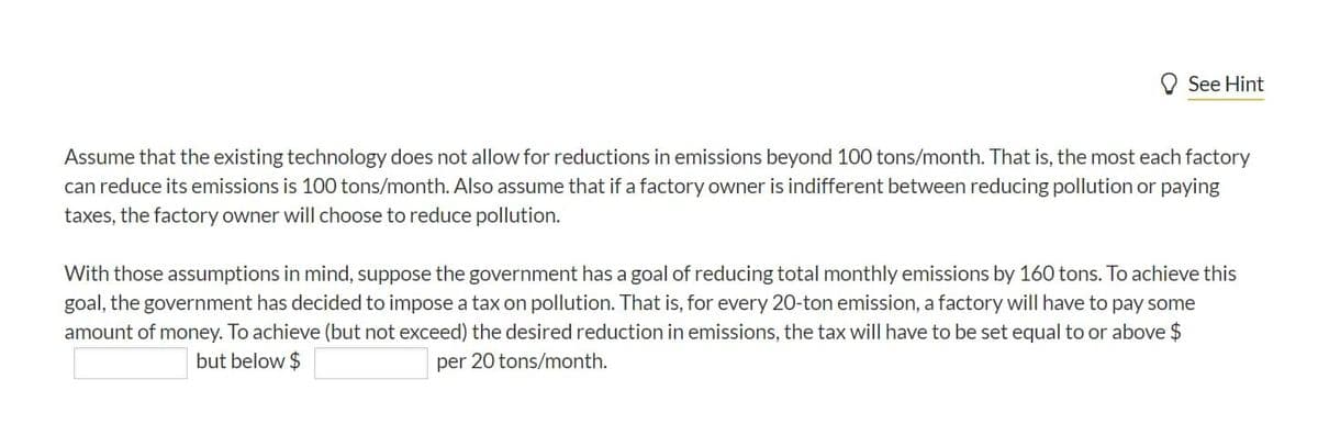 O See Hint
Assume that the existing technology does not allow for reductions in emissions beyond 100 tons/month. That is, the most each factory
can reduce its emissions is 100 tons/month. Also assume that if a factory owner is indifferent between reducing pollution or paying
taxes, the factory owner will choose to reduce pollution.
With those assumptions in mind, suppose the government has a goal of reducing total monthly emissions by 160 tons. To achieve this
goal, the government has decided to impose a tax on pollution. That is, for every 20-ton emission, a factory will have to pay some
amount of money. To achieve (but not exceed) the desired reduction in emissions, the tax will have to be set equal to or above $
but below $
per 20 tons/month.
