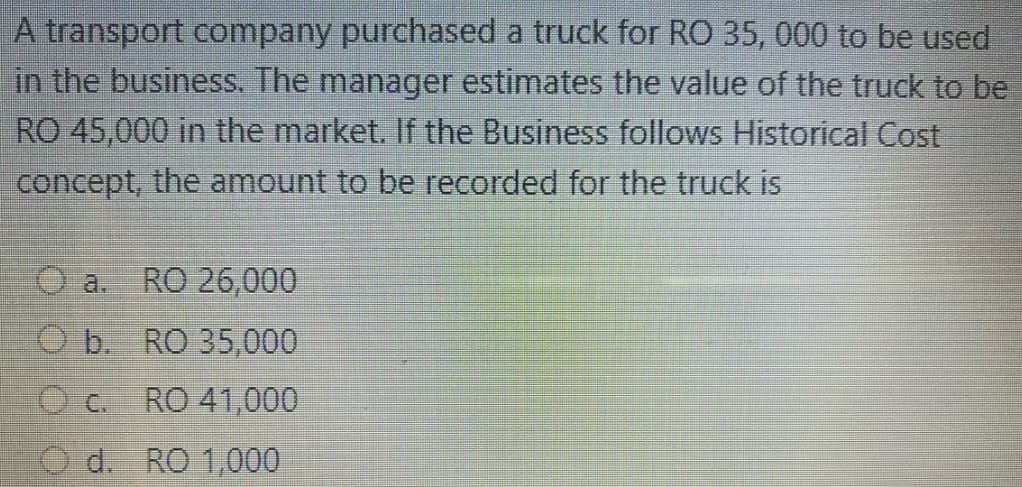 A transport company purchased a truck for RO 35, 000 to be used
in the business. The manager estimates the value of the truck to be
RO 45,000 in the market. If the Business follows Historical Cost
concept, the amount to be recorded for the truck is
a.
RO 26,000
O b. RO 35,000
RO 41,000
O d. RO 1,000
