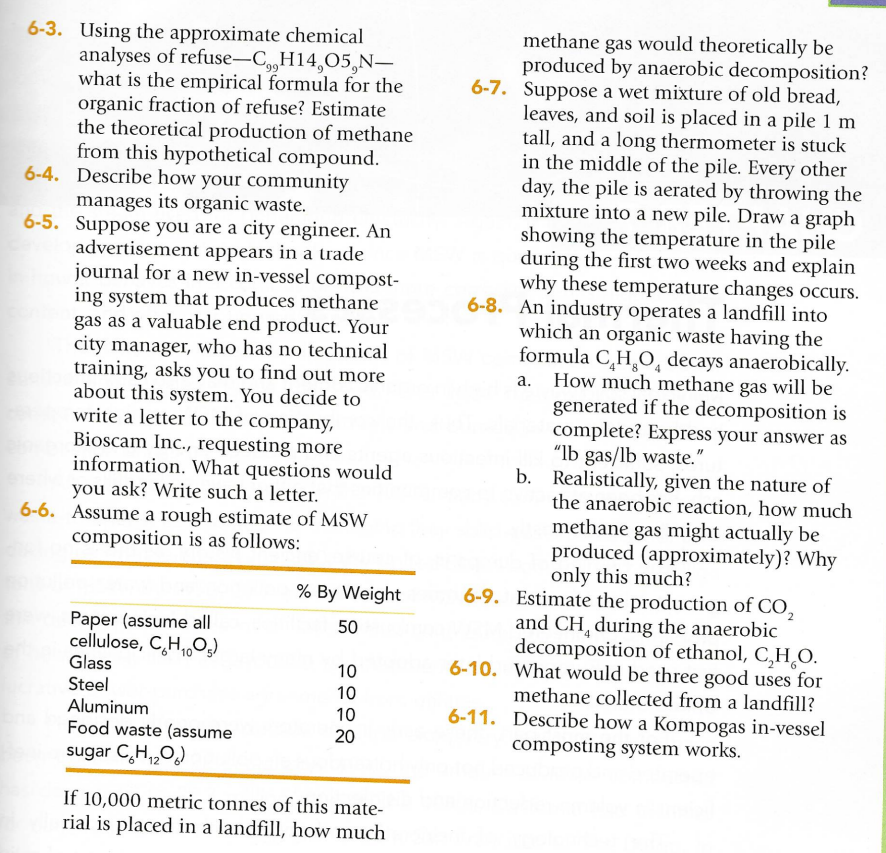 6-3. Using the approximate chemical
analyses of refuse-C,,H14,05,N-
what is the empirical formula for the
organic fraction of refuse? Estimate
the theoretical production of methane
from this hypothetical compound.
6-4. Describe how your community
manages its organic waste.
6-5. Suppose you are a city engineer. An
advertisement appears in a trade
journal for a new in-vessel compost-
ing system that produces methane
gas as a valuable end product. Your
city manager, who has no technical
training, asks you to find out more
about this system. You decide to
write a letter to the company,
Bioscam Inc., requesting more
information. What questions would
you ask? Write such a letter.
6-6. Assume a rough estimate of MSW
composition is as follows:
% By Weight
Paper (assume all
50
cellulose, CH,Os)
Glass
10
Steel
Aluminum
10
00020
10
Food waste (assume
sugar CH₁₂O)
If 10,000 metric tonnes of this mate-
rial is placed in a landfill, how much
methane gas would theoretically be
produced by anaerobic decomposition?
6-7. Suppose a wet mixture of old bread,
leaves, and soil is placed in a pile 1 m
tall, and a long thermometer is stuck
in the middle of the pile. Every other
day, the pile is aerated by throwing the
mixture into a new pile. Draw a graph
showing the temperature in the pile
during the first two weeks and explain
why these temperature changes occurs.
6-8. An industry operates a landfill into
which an organic waste having the
formula CHO decays anaerobically.
How much methane gas will be
generated if the decomposition is
complete? Express your answer as
"lb gas/lb waste."
a.
b. Realistically, given the nature of
the anaerobic reaction, how much
methane gas might actually be
produced (approximately)? Why
only this much?
6-9. Estimate the production of CO2
and CH during the anaerobic
decomposition of ethanol, CHO.
6-10. What would be three good uses for
methane collected from a landfill?
6-11. Describe how a Kompogas in-vessel
composting system works.