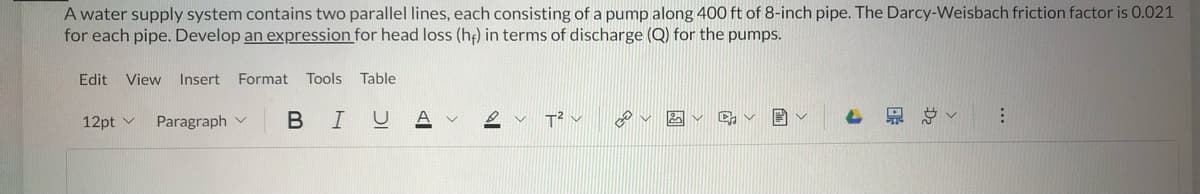 A water supply system contains two parallel lines, each consisting of a pump along 400 ft of 8-inch pipe. The Darcy-Weisbach friction factor is 0.021
for each pipe. Develop an expression for head loss (he) in terms of discharge (Q) for the pumps.
Edit View Insert Format Tools Table
U
12pt
Paragraph
BI
DV
T² ✓
30
✓
4
⠀