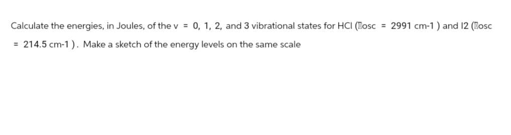 Calculate the energies, in Joules, of the v = 0, 1, 2, and 3 vibrational states for HCI (Mosc 2991 cm-1) and 12 (Mosc
214.5 cm-1). Make a sketch of the energy levels on the same scale