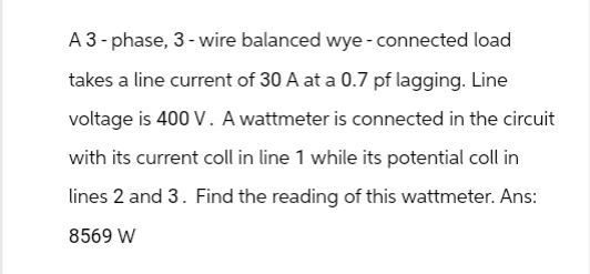 A 3-phase, 3-wire balanced wye - connected load
takes a line current of 30 A at a 0.7 pf lagging. Line
voltage is 400 V. A wattmeter is connected in the circuit
with its current coll in line 1 while its potential coll in
lines 2 and 3. Find the reading of this wattmeter. Ans:
8569 W