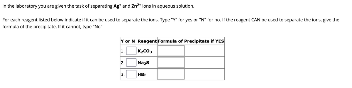 In the laboratory you are given the task of separating Ag* and Zn²+ ions in aqueous solution.
For each reagent listed below indicate if it can be used to separate the ions. Type "Y" for yes or "N" for no. If the reagent CAN be used to separate the ions, give the
formula of the precipitate. If it cannot, type "No"
Y or N Reagent Formula of Precipitate if YES
1.
K₂CO3
Na₂S
3.
HBr
