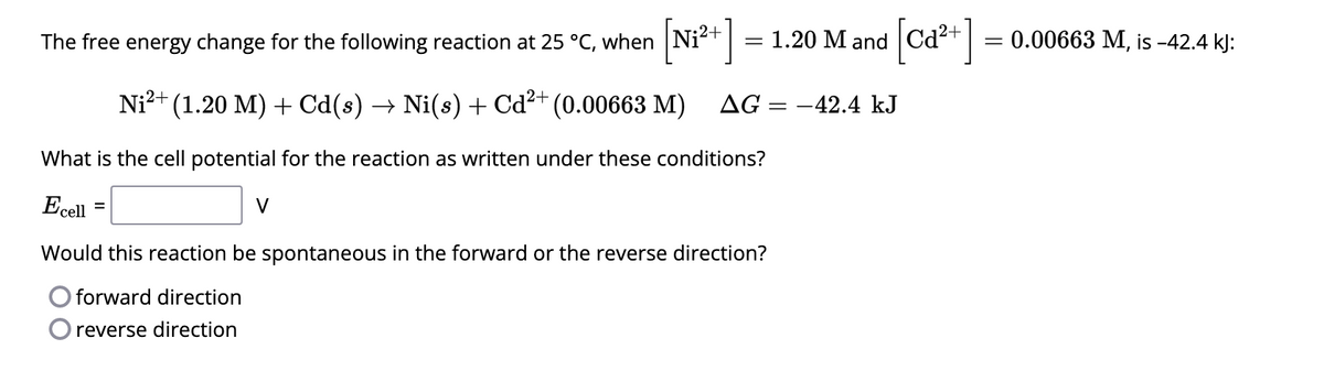 The free energy change for the following reaction at 25 °C, when [Ni²+] = 1.20 M and
Ni²+ (1.20 M) + Cd(s) → Ni(s) + Cd²+ (0.00663 M) AG = -42.4 kJ
What is the cell potential for the reaction as written under these conditions?
Ecell
=
V
[Ca²+]
Would this reaction be spontaneous in the forward or the reverse direction?
forward direction
reverse direction
=
0.00663 M, is -42.4 kJ: