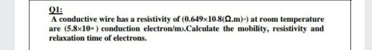 :
A conductive wire has a resistivity of (0.649x10-8(2.m)) at room temperature
are (5.8x10- ) conduction electron/ms.Calculate the mobility, resistivity and
relaxation time of electrons.
Ql:
