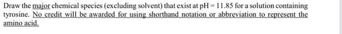 Draw the major chemical species (excluding solvent) that exist at pH = 11.85 for a solution containing
tyrosine. No credit will be awarded for using shorthand notation or abbreviation to represent the
amino acid.