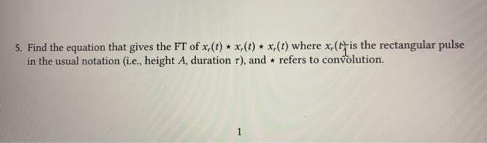 5. Find the equation that gives the FT of x,(t) x,(t) x,(t) where x,(tis the rectangular pulse
in the usual notation (i.e., height A, duration r), and refers to convolution.
1
