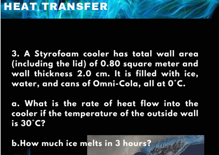 HEAT TRANSFER
3. A Styrofoam cooler has total wall area
(including the lid) of 0.80 square meter and
wall thickness 2.0 cm. It is filled with ice,
water, and cans of Omni-Cola, all at 0°C.
a. What is the rate of heat flow into the
cooler if the temperature of the outside wall
is 30°C?
b.How much ice melts in 3 hours?
