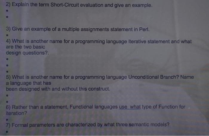 2) Explain the term Short-Circuit evaluation and give an example.
3) Give an example of a multiple assignments statement in Perl.
4) What is another name for a programming language Iterative statement and what
are the two basic
design questions?.
5) What is another name for a programming language Unconditional Branch? Name
a language that has
been designed with and without this construct.
6) Rather than a statement, Functional languages use what type of Function for.
iteration?
7) Formal parameters are characterized by what three semantic models?
