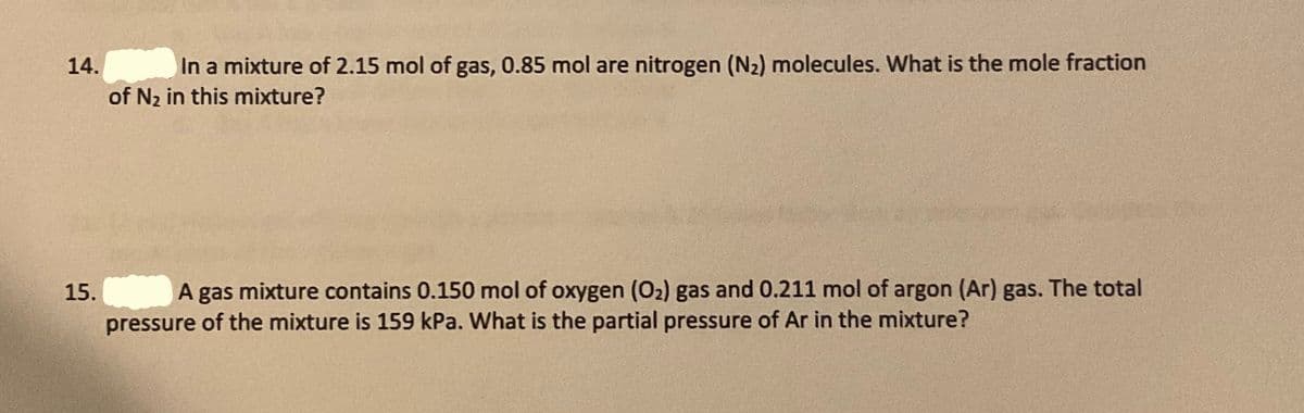 14.
In a mixture of 2.15 mol of gas, 0.85 mol are nitrogen (N2) molecules. What is the mole fraction
of N2 in this mixture?
15.
A gas mixture contains 0.150 mol of oxygen (O2) gas and 0.211 mol of argon (Ar) gas. The total
pressure of the mixture is 159 kPa. What is the partial pressure of Ar in the mixture?
