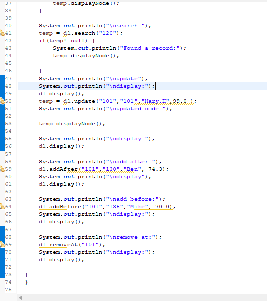 37
38
39
40
41
42
43
44
45
47
48
49
650
51
52
53
54
55
56
57
58
59
60
61
62
63
64
65
66
67
68
69
70
71
72
73
74
75
}
}
}
temp.displaуNоде ();
System.out.println("\nsearch: ");
temp = dl.search ("120");
if (temp!=null) {
}
System.out.println("Found a record: ");
temp.displayNode ();
System.out.println("\nupdate");
System.out.println("\ndisplay:");||
dl.display();
temp = dl.update("101", "101", "Mary.H",99.0);
System.out.println("\nupdated node: ");
temp.displayNode();
System.out.println("\ndisplay:");
dl.display();
System.out.println("\nadd after: ");
dl.addAfter ("101","130", "Ben", 74.3);
System.out.println("\ndisplay");
dl.display();
System.out.println("\nadd before: ");
dl.addBefore("101","135", "Mike", 70.0);
System.out.println("\ndisplay: ");
dl.display();
System.out.println("\nremove at: ");
dl.removeAt ("101");
System.out.println("\ndisplay:");
dl.display();