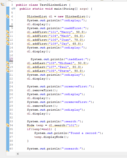 2
3330
3 public class TestDLinkedList {
10
11
12
13
14
15
16
17
18
19
20
21
22
23
24
25
26
27
28
29
30
31
32
33
34
35
36
37
38
39
40
public static void main(String[] args) {
DLinkedList dl = new DLinkedList ();
");
System.out.println("\ndisplay;
dl.display();
System.out.println("\naddFirst: ");
dl.addFirst ("101", "Marry", 98.8);
dl.addFirst ("104", "Mark", 84.3);
dl.addFirst ("106", "Joan", 78.0);
dl.addFirst ("109", "Jay", 68.8);
System.out.println("\ndisplay:");
dl.display();
System.out.println("\naddLast: ");
dl.addLast ("103", "Michael", 90.8);
dl.addLast ("107", "Paul", 80.3);
dl.addLast ("105", "Steve", 90.8);
System.out.println("\ndisplay");
dl.display();
System.out.println("\nremoveFirst: ");
System.out.println("\ndisplay");
System.out.println("\nremoveFirst: ");
System.out.println("\ndisplay");
dl.removeFirst();
dl.display();
dl.removeFirst();
dl.display();
System.out.println("\search: ");
Node temp = dl.search ("101");
if (temp!=null) {
}
System.out.println("Found a record: ");
temp.displayNode ();
System.out.println("\nsearch: ");