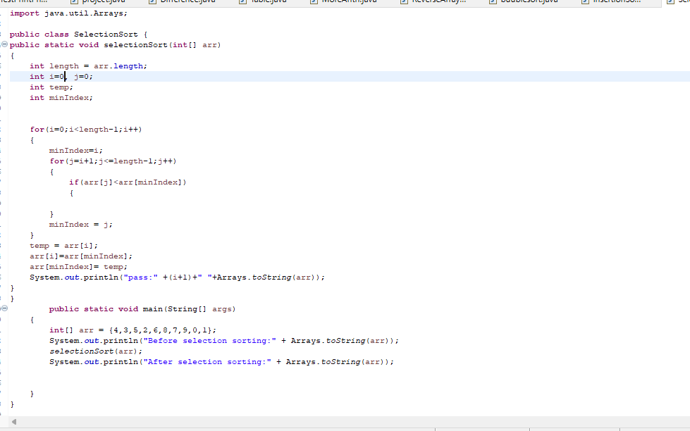 =
}
}
import java.util.Arrays;
public class SelectionSort {
public static void selectionSort (int[] arr)
{
◄
Haw
int length = arr.length;
int i=0 j=0;
int temp;
int minIndex;
for (i=0; i<length-1; i++)
{
projecajava
{
}
minIndex=i;
for(j=i+1;j<=length-1; j++)
{
}
if (arr [j]<arr [minIndex])
{
}
temp = arr[i];
arr[i]=arr [minIndex];
minIndex = j;
arr [minIndex] = temp;
System.out.println("pass:" +(i+1)+" "+Arrays.toString(arr));
public static void main(String[] args)
int[] arr (4,3,5,2,6,8,7,9,0,1);
System.out.println("Before selection sorting:" + Arrays.toString(arr));
selectionSort (arr);
System.out.println("After selection sorting:" + Arrays.toString(arr));