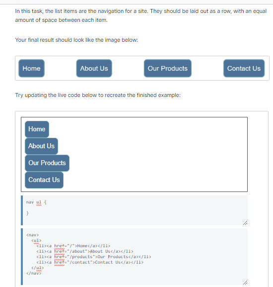 In this task, the list items are the navigation for a site. They should be laid out as a row, with an equal
amount of space between each item.
Your final result should look like the image below:
Home
Home
Try updating the live code below to recreate the finished example:
About Us
Our Products
Contact Us
nav ul {
}
<nav>
<ul>
</ul>
<li><a href="/">Home</a></li>
<li><a href="/about">About Us</a></11>
<li><a href="/products">Our Products</a></li>
<li><a href="/contact">Contact Us</a></li>
</nav>
About Us
manne
Our Products
MAMM
Contact Us