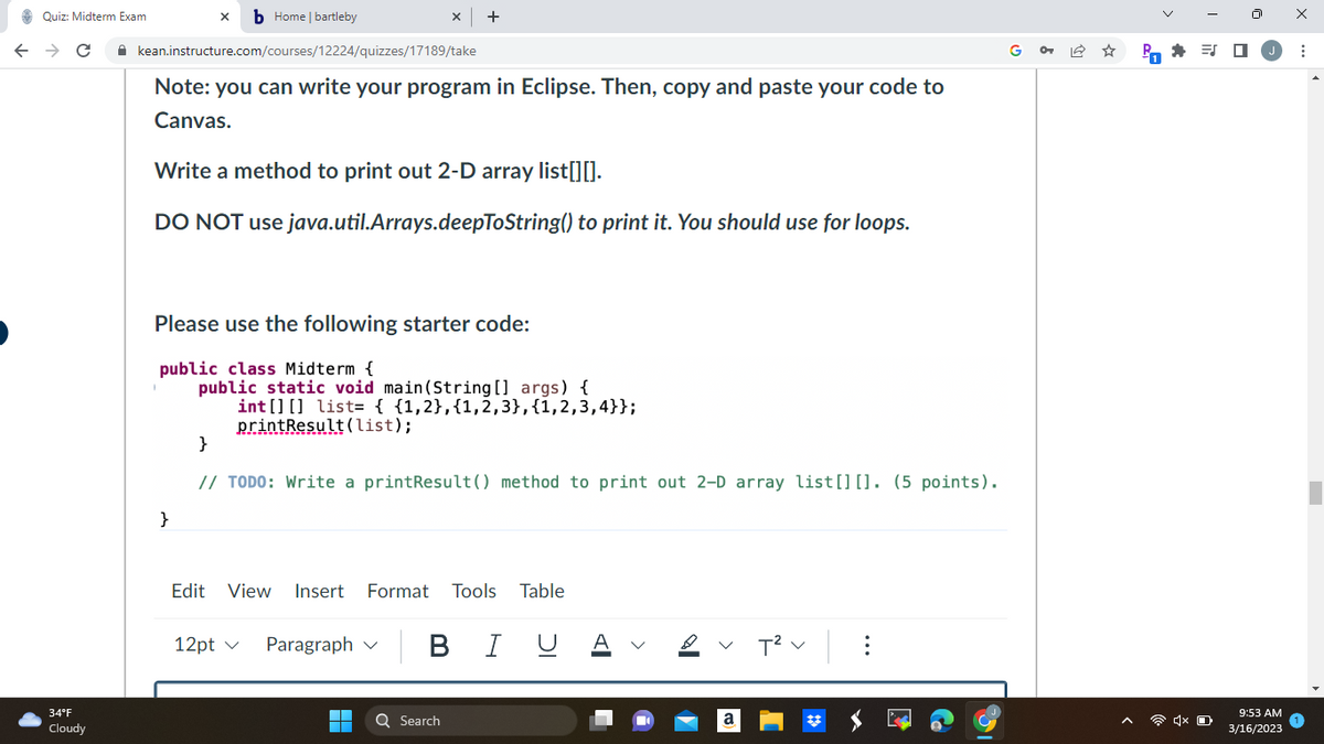 xb Home | bartleby
← → C · kean.instructure.com/courses/12224/quizzes/17189/take
Quiz: Midterm Exam
34°F
Cloudy
Note: you can write your program in Eclipse. Then, copy and paste your code to
Canvas.
Write a method to print out 2-D array list[][].
DO NOT use java.util.Arrays.deepToString() to print it. You should use for loops.
Please use the following starter code:
public class Midterm {
public static void main(String[] args) {
int[] [] list= { {1,2}, {1,2,3}, {1,2,3,4}};
printResult (list);
}
X +
}
// TODO: Write a printResult() method to print out 2-D array list [] []. (5 points).
Edit View Insert Format Tools Table
12pt ✓ Paragraph
■
| B I U A
Q Search
a
T² :
GP₁ * =
4x
ES
9:53 AM
3/16/2023
X
: