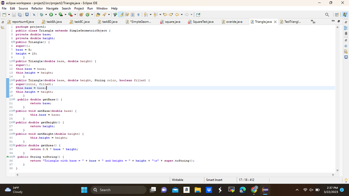 ➡ eclipse-workspace - project2/src/project2/Triangle.java - Eclipse IDE
File Edit Source Refactor Navigate Search Project Run Window Help
2
95.
Q
private double height;
reportsum6.java
1 package project2;
2 public class Triangle extends Simple GeometricObject {
3 private double base;
5 public Triangle () {
€ super();
7 base = 5;
8 height = 10;
9
task8A.java
this.base= base;
13 this.height = height;
}
10 public Triangle (double base, double height) {
11 super();
12
19
}
20 public double getBase () {
21
return base;
#Ⓒ
task8C.java
22
}
23 public void setBase (double base) {
24
this.base = base;
25
}
26 public double getHeight () {
27
return height;
34°F
Cloudy
#
}
14
}
150 public Triangle (double base, double height, String color, boolean filled) {
16 super (color, filled);
17 this.base = base;
18 this.height = height;
28
}
29 public void setHeight (double height) {
30
this.height = height;
31
}
32 public double getArea() {
33
34
}
A35 public String toString() {
36
37
38 }
return 0.5 * base* height;
▼
task8D.java
▬▬
■
WD1
↓
*SimpleGeom...
Q Search
♡ ♡
square.java
return "Triangle with base = " + base + " and height = " + height + "\n" + super.toString();
Writable
SquareTest.java
a
Smart Insert
overide.java
17:18:412
Triangle.java X TestTriangl...
84
4x O
Q
2:37 PM
3/22/2023
X
* * * + @ 隐旦
8
%
鼎
2
凰
@