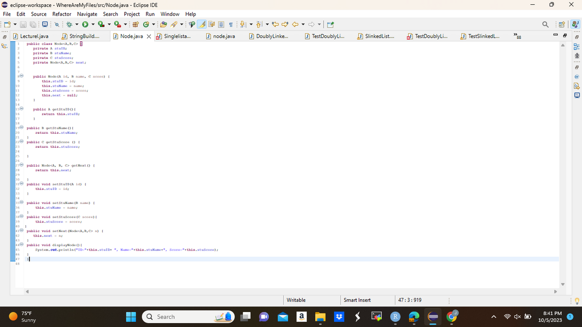 eclipse-workspace - WhereAreMyFiles/src/Node.java - Eclipse IDE
File Edit Source Refactor Navigate Search Project Run Window Help
2
25
1
2
Lecturel.java
RO
9
$10
11
12
13
14
$150
16
17
18
19
20
public class Node<A,B,C> []
private A stuID;
privata BatuName;
privata stuscore;
private Noda<A, B, C> next;
1
32
33 1
46
47
48
public Node (A id, B name, C score) [
this.stuID = id;
this.stuNama - name;
this.stuscore score
this.next=null;
1
21 1
22 public c getstuscore () {
23
return this.stuScore;
StringBuild....
public B getStuName() [
return this.st.uName;
1
public A getStaID() {
return this.stuID;
1
25
26
27 public Node<A, B, C getNext() [
28
return this.next;
29
$30 1
31public void setStuID (A id) {
this.stuID = id;
35 public void setStuName (B name) [
36
this.stuName - name;
37 1
38 public void set tuscore (C score) [
39
this.stuscore - score;
1
40
41 public void setNext (Node<A,B,C n) [
42
this.next- na
843
1
44 public void displayNode () {
75°F
Sunny
#
Ⓒ
Node.java X Singlelista...
¶¶¶
System.out.println("ID-"+this.stuID+ ", Name-"+this.stuName+", Score-"+this.stuScore);
樱画]
Q Search
node.java
▾▾
DoublyLinke...
Writable
a
TestDoublyLi...
Slinked List....
Smart Insert
TestDoublyLi...
47:3:919
R
TestSlinkedL...
"88
Q
8:41 PM
10/5/2023
X
* * * + @ 隐旦
8
%
鼎
2
@
@