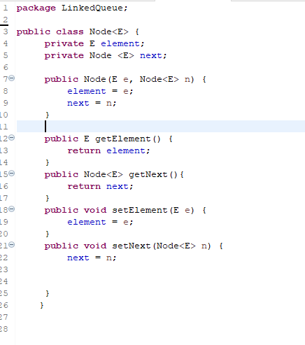 1 package LinkedQueue;
3 public class Node<E> {
4
private E element;
private Node <E> next;
5
6
70
8
9
00
LO
11
120
13
14
150
16
17
180
19
20
210
22
а ш
23
24
25
26
27
28
public Node (E e, Node<E> n) {
element = e;
next = n;
}
public E getElement () {
return element;
}
public Node<E> getNext () {
}
}
public void setElement (E e) {
element = e;
}
return next;
public void setNext (Node<E> n) {
next = n;
}