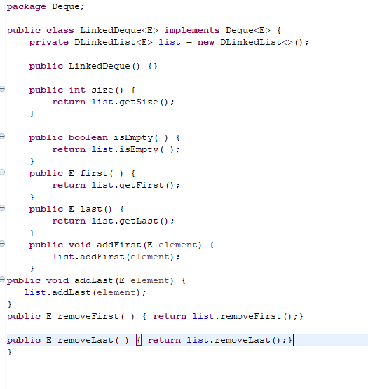 package Deque;
public class LinkedDeque<E> implements Deque<E> {
private DLinkedList<E> list = new DLinkedList<> ();
public LinkedDeque () {}
public int size () {
}
return list.getSize();
public boolean isEmpty ( ) {
return list.isEmpty();
}
public E first() {
}
return list.getFirst ();
}
public E last() {
return list.getLast ();
public void addFirst (E element) {
list.addFirst (element);
}
public void addLast (E element) {
list.addLast (element);
}
public E removeFirst()
{ return list.removeFirst(); }
public E removeLast() return list.removeLast (); }
}