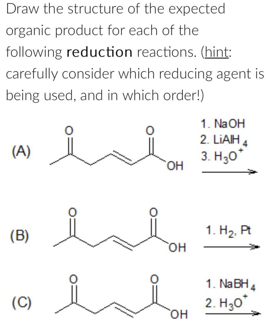Draw the structure of the expected
organic product for each of the
following reduction reactions. (hint:
carefully consider which reducing agent is
being used, and in which order!)
1. NaOH
(A)
isi
2. LiAlH
3. H₂O*
OH
(B)
OH
1. H2, Pt
(C)
OH
1. NaBH4
2. H₂O*
