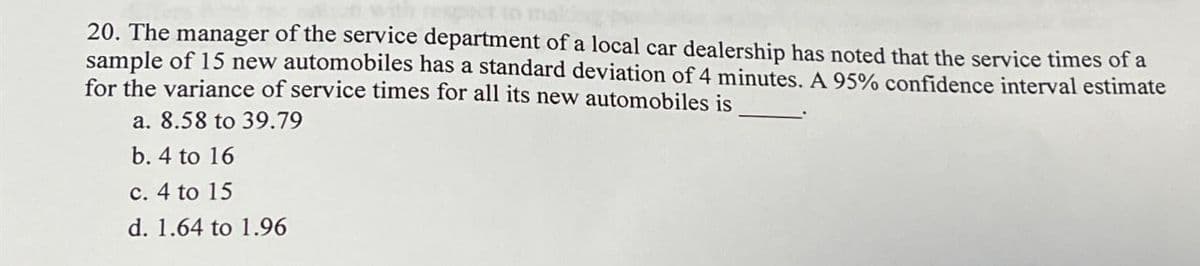 20. The manager of the service department of a local car dealership has noted that the service times of a
sample of 15 new automobiles has a standard deviation of 4 minutes. A 95% confidence interval estimate
for the variance of service times for all its new automobiles is
a. 8.58 to 39.79
b. 4 to 16
c. 4 to 15
d. 1.64 to 1.96